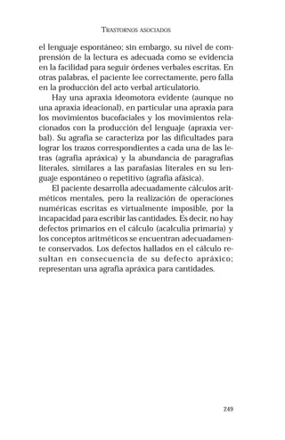 249 
TRASTORNOS ASOCIADOS 
el lenguaje espontáneo; sin embargo, su nivel de com-prensión 
de la lectura es adecuada como se evidencia 
en la facilidad para seguir órdenes verbales escritas. En 
otras palabras, el paciente lee correctamente, pero falla 
en la producción del acto verbal articulatorio. 
Hay una apraxia ideomotora evidente (aunque no 
una apraxia ideacional), en particular una apraxia para 
los movimientos bucofaciales y los movimientos rela-cionados 
con la producción del lenguaje (apraxia ver-bal). 
Su agrafia se caracteriza por las dificultades para 
lograr los trazos correspondientes a cada una de las le-tras 
(agrafia apráxica) y la abundancia de paragrafias 
literales, similares a las parafasias literales en su len-guaje 
espontáneo o repetitivo (agrafia afásica). 
El paciente desarrolla adecuadamente cálculos arit-méticos 
mentales, pero la realización de operaciones 
numéricas escritas es virtualmente imposible, por la 
incapacidad para escribir las cantidades. Es decir, no hay 
defectos primarios en el cálculo (acalculia primaria) y 
los conceptos aritméticos se encuentran adecuadamen-te 
conservados. Los defectos hallados en el cálculo re-sultan 
en consecuencia de su defecto apráxico; 
representan una agrafia apráxica para cantidades. 
 