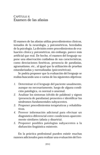 CAPÍTULO X 
Examen de las afasias 
El examen de las afasias utiliza procedimientos clínicos, 
tomados de la neurología, y psicométricos, heredados 
de la psicología. La división entre procedimientos de eva-luación 
clínica y psicométricas, sin embargo, parece más 
artificial que real. De hecho, el examen del lenguaje su-pone 
una observación cuidadosa de sus características, 
como desviaciones fonéticas, presencia de parafasias, 
agramatismo, etc., al igual que la utilización de pruebas 
estandarizadas y normalizadas (psicométricas). 
Se podría proponer que la evaluación del lenguaje se 
realiza buscando uno o varios de los siguientes objetivos: 
1. Determinar si el lenguaje del paciente usualmente, 
aunque no necesariamente, luego de alguna condi-ción 
patológica, es normal o anormal. 
2. Analizar los síntomas (olvido de palabras) y signos 
(presencia de parafasias) presentes e identificar los 
síndromes fundamentales subyacentes. 
3. Proponer procedimientos terapéuticos y rehabilita-tivos. 
4. Proveer información adicional para efectuar un 
diagnóstico diferencial entre condiciones aparente-mente 
similares (afasia y disartria). 
5. Proponer posibles patologías subyacentes a la 
disfunción lingüística existente. 
En la práctica profesional pueden existir muchas 
razones adicionales para realizar una evaluación del len- 
[251] 
 
