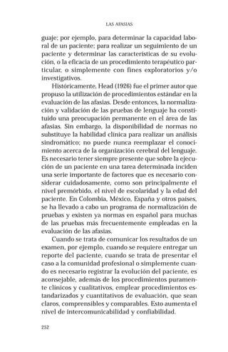 252 
LAS AFASIAS 
guaje; por ejemplo, para determinar la capacidad labo-ral 
de un paciente; para realizar un seguimiento de un 
paciente y determinar las características de su evolu-ción, 
o la eficacia de un procedimiento terapéutico par-ticular, 
o simplemente con fines exploratorios y/o 
investigativos. 
Históricamente, Head (1926) fue el primer autor que 
propuso la utilización de procedimientos estándar en la 
evaluación de las afasias. Desde entonces, la normaliza-ción 
y validación de las pruebas de lenguaje ha consti-tuido 
una preocupación permanente en el área de las 
afasias. Sin embargo, la disponibilidad de normas no 
substituye la habilidad clínica para realizar un análisis 
sindromático; no puede nunca reemplazar el conoci-miento 
acerca de la organización cerebral del lenguaje. 
Es necesario tener siempre presente que sobre la ejecu-ción 
de un paciente en una tarea determinada inciden 
una serie importante de factores que es necesario con-siderar 
cuidadosamente, como son principalmente el 
nivel premórbido, el nivel de escolaridad y la edad del 
paciente. En Colombia, México, España y otros países, 
se ha llevado a cabo un programa de normalización de 
pruebas y existen ya normas en español para muchas 
de las pruebas más frecuentemente empleadas en la 
evaluación de las afasias. 
Cuando se trata de comunicar los resultados de un 
examen, por ejemplo, cuando se requiere entregar un 
reporte del paciente, cuando se trata de presentar el 
caso a la comunidad profesional o simplemente cuan-do 
es necesario registrar la evolución del paciente, es 
aconsejable, además de los procedimientos puramen-te 
clínicos y cualitativos, emplear procedimientos es-tandarizados 
y cuantitativos de evaluación, que sean 
claros, comprensibles y comparables. Esto aumenta el 
nivel de intercomunicabilidad y confiabilidad. 
 