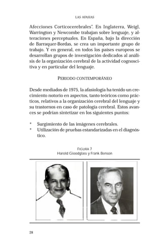 28 
LAS AFASIAS 
Afecciones Corticocerebrales”. En Inglaterra, Weigl, 
Warrington y Newcombe trabajan sobre lenguaje, y al-teraciones 
perceptuales. En España, bajo la dirección 
de Barraquer-Bordas, se crea un importante grupo de 
trabajo. Y en general, en todos los países europeos se 
desarrollan grupos de investigación dedicados al análi-sis 
de la organización cerebral de la actividad cognosci-tiva 
y en particular del lenguaje. 
PERIODO CONTEMPORÁNEO 
Desde mediados de 1975, la afasiología ha tenido un cre-cimiento 
notorio en aspectos, tanto teóricos como prác-ticos, 
relativos a la organización cerebral del lenguaje y 
su trastornos en caso de patología cerebral. Estos avan-ces 
se podrían sintetizar en los siguientes puntos: 
* Surgimiento de las imágenes cerebrales. 
* Utilización de pruebas estandarizadas en el diagnós-tico. 
FIGURA 7 
Harold Gioodglass y Frank Benson 
 