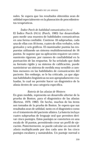 259 
EXAMEN DE LAS AFASIAS 
nales. Se espera que los resultados obtenidos sean de 
utilidad especialmente en la planeación de procedimien-tos 
terapéuticos. 
Índice Porch de habilidad comunicativa (PICA) 
El Índice Porch (PICA) (Porch, 1983) fue desarrollado 
para medir una muestra de habilidades comunicativas 
en una forma confiable. Contiene 18 subpruebas, cada 
una de ellas con 10 ítems, cuatro de ellos verbales, ocho 
gestuales y seis gráficos. El examinador puntúa las res-puestas 
utilizando un sistema multidimensional de 16 
puntos. Se supone que su aplicación requiere un entre-namiento 
riguroso, por razones de confiabilidad en la 
puntuación de las respuetas. Se ha señalado que dado 
su formato rígido y su sistema de calificación, puede 
suministrar un sistema de medida muy sensible a cam-bios 
menores en las habilidades de comunicación del 
paciente. Sin embargo, se le ha criticado, ya que algu-nas 
habilidades lingüísticas no son apropiadamente eva-luadas, 
lo cual no permite hacer un diagnóstico de la 
afasia dentro de una categoría específica. 
Batería de las afasias de Western 
En gran medida, representa un desarrollo ulterior de la 
prueba de Boston, para el diagnóstico de las afasias 
(Kertesz, 1979, 1982). De hecho, muchos de los ítems 
son tomados de la prueba de Boston. Se espera que sus 
resultados sean de utilidad, tanto en el diagnóstico como 
en el tratamiento del paciente afásico. La batería incluye 
cuatro subpruebas de lenguaje oral que permiten deri-var 
cinco puntajes. Estos puntajes se convierten en una 
escala de 10 puntos, permitiendo crear un perfil de eje-cución. 
Posteriormente, se puede calcular un cociente de 
afasia multiplicando por dos cada uno de los cinco 
puntajes escalares y sumándolos. Un puntaje normal o 
 