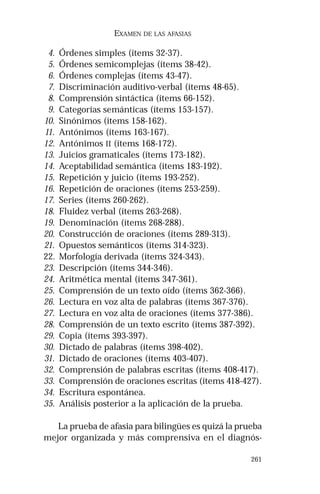 261 
EXAMEN DE LAS AFASIAS 
4. Órdenes simples (ítems 32-37). 
5. Órdenes semicomplejas (ítems 38-42). 
6. Órdenes complejas (ítems 43-47). 
7. Discriminación auditivo-verbal (ítems 48-65). 
8. Comprensión sintáctica (ítems 66-152). 
9. Categorías semánticas (ítems 153-157). 
10. Sinónimos (ítems 158-162). 
11. Antónimos (ítems 163-167). 
12. Antónimos II (ítems 168-172). 
13. Juicios gramaticales (ítems 173-182). 
14. Aceptabilidad semántica (ítems 183-192). 
15. Repetición y juicio (ítems 193-252). 
16. Repetición de oraciones (ítems 253-259). 
17. Series (ítems 260-262). 
18. Fluidez verbal (ítems 263-268). 
19. Denominación (ítems 268-288). 
20. Construcción de oraciones (ítems 289-313). 
21. Opuestos semánticos (ítems 314-323). 
22. Morfología derivada (ítems 324-343). 
23. Descripción (ítems 344-346). 
24. Aritmética mental (ítems 347-361). 
25. Comprensión de un texto oído (ítems 362-366). 
26. Lectura en voz alta de palabras (ítems 367-376). 
27. Lectura en voz alta de oraciones (ítems 377-386). 
28. Comprensión de un texto escrito (ítems 387-392). 
29. Copia (ítems 393-397). 
30. Dictado de palabras (ítems 398-402). 
31. Dictado de oraciones (ítems 403-407). 
32. Comprensión de palabras escritas (ítems 408-417). 
33. Comprensión de oraciones escritas (ítems 418-427). 
34. Escritura espontánea. 
35. Análisis posterior a la aplicación de la prueba. 
La prueba de afasia para bilingües es quizá la prueba 
mejor organizada y más comprensiva en el diagnós- 
 