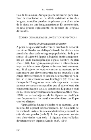 262 
LAS AFASIAS 
tico de las afasias. Aunque puede utilizarse para ana-lizar 
la disociación en la afasia existente entre dos 
lenguas, también pueden emplearse para el estudio 
de la afasia en una lengua particular. En este sentido, 
es una prueba equivalente en decenas de lenguas 
diferentes. 
EXAMEN DE HABILIDADES LINGÜÍSTICAS ESPECÍFICAS 
Prueba de denominación de Boston 
A pesar de que existen diferentes pruebas de denomi-nación 
utilizadas en el diagnóstico de las afasias, esta 
prueba ha alcanzado una gran popularidad. Se le pre-sentan 
al sujeto 60 figuras dibujadas en tinta negra so-bre 
un fondo blanco para que diga su nombre (Kaplan 
et al., 1978). Las figuras corresponden a diferentes ca-tegorías, 
tales como objetos, animales, insturmentos, 
etc. Si el sujeto no logra encontrar su nombre, se le 
suministra una clave semántica (es un animal); si aún 
con la clave semántica es incapaz de encontrar el nom-bre, 
se le presenta una clave fonológica (ri). Existe un 
tiempo de 20 segundos para cada respuesta. Las res-puestas 
correctas son aquellas que el sujeto logra sin 
claves o utilizando la clave semántica. El puntaje total 
es 60. Existe una versión española (García-Albea et al., 
1996), en la cual algunas de las figuras se modifica-ron. 
Se presentan los resultados obtenidos con 40 pa-cientes 
afásicos. 
Algunas de las figuras incluídas no se ajustan al voca-bulario 
del español latinoamericano. En Colombia se 
ha realizado un intento de estandarización y normaliza-ción 
de esta prueba (tabla 5). Se han propuesto versio-nes 
abreviadas con sólo 15 figuras desarrolladas 
directamente en español (Ardila et al., 1994). 
 