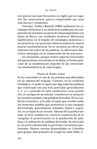 268 
LAS AFASIAS 
nes pasivas son más frecuentes en inglés que en espa-ñol. 
En consecuencia, parece comprensible que sean 
más fuertes y resistentes. 
Ostrosky, Ardila y Rosselli (1999) analizaron las es-trategias 
sintácticas y no sintácticas usadas para la com-prensión 
de oraciones en pacientes hispanoparlantes con 
afasia de Broca. Los resultados mostraron diferencias 
significativas en el empleo de estrategias sintácticas y 
no sintácticas. Los pacientes afásicos solamente usaron 
marcas morfosintácticas. No se encontró un efecto sig-nificativo 
del orden de las palabras. Se observaron dife-rentes 
estrategias en la comprensión de las oraciones. 
En conclusión, aunque existen aspectos universales 
del agramatismo encontrado en la afasia, la forma parti-cular 
de su manifestación depende de las característi-cas 
morfosintácticas de cada lengua. 
Prueba de fluidez verbal 
Se ha convertido en una de las pruebas más difundidas 
en un examen del lenguaje. Consiste, en su condición 
fonológica, en pedir al sujeto que diga todas las palabras 
que comienzan con una letra particular, generalmente 
F, A, y S, conocida en tales condiciones como prueba 
FAS, en un lapso de un minuto. Usualmente se excluyen 
los nombres propios y las palabras derivadas. En su con-dición 
semántica, se le pide al sujeto que nombre todos 
los elementos posibles que pertenecen a una categoría 
determinada, generalmente animales, frutas o vegeta-les, 
en un lapso de un minuto. Además de la producción 
total, se tiene también en cuenta la conservación de la 
categoría, la perseveración en la producción de pala-bras 
y la utilización de palabras derivadas. Su ejecución 
se encuentra disminuida en pacientes con lesiones pre-frontales. 
Existen normas desarrolladas en Colombia 
para grupos educacionales de rangos de edad (tabla 7). 
 