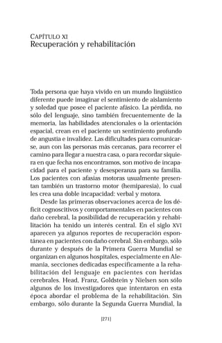 CAPÍTULO XI 
Recuperación y rehabilitación 
Toda persona que haya vivido en un mundo lingüístico 
diferente puede imaginar el sentimiento de aislamiento 
y soledad que posee el paciente afásico. La pérdida, no 
sólo del lenguaje, sino también frecuentemente de la 
memoria, las habilidades atencionales o la orientación 
espacial, crean en el paciente un sentimiento profundo 
de angustia e invalidez. Las dificultades para comunicar-se, 
aun con las personas más cercanas, para recorrer el 
camino para llegar a nuestra casa, o para recordar siquie-ra 
en que fecha nos encontramos, son motivo de incapa-cidad 
para el paciente y desesperanza para su familia. 
Los pacientes con afasias motoras usualmente presen-tan 
también un trastorno motor (hemiparesia), lo cual 
les crea una doble incapacidad: verbal y motora. 
Desde las primeras observaciones acerca de los dé-ficit 
cognoscitivos y comportamentales en pacientes con 
daño cerebral, la posibilidad de recuperación y rehabi-litación 
ha tenido un interés central. En el siglo XVI 
aparecen ya algunos reportes de recuperación espon-tánea 
en pacientes con daño cerebral. Sin embargo, sólo 
durante y después de la Primera Guerra Mundial se 
organizan en algunos hospitales, especialmente en Ale-mania, 
secciones dedicadas específicamente a la reha-bilitación 
del lenguaje en pacientes con heridas 
cerebrales. Head, Franz, Goldstein y Nielsen son sólo 
algunos de los investigadores que intentaron en esta 
época abordar el problema de la rehabilitación. Sin 
embargo, sólo durante la Segunda Guerra Mundial, la 
[271] 
 
