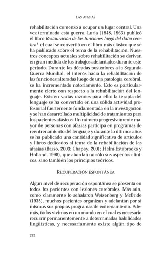 272 
LAS AFASIAS 
rehabilitación comenzó a ocupar un lugar central. Una 
vez terminada esta guerra, Luria (1948, 1963) publicó 
el libro Restauración de las funciones luego del daño cere-bral, 
el cual se convertió en el libro más clásico que se 
ha publicado sobre el tema de la rehabilitación. Nues-tros 
conceptos actuales sobre rehabilitación se derivan 
en gran medida de los trabajos adelantados durante este 
periodo. Durante las décadas posteriores a la Segunda 
Guerra Mundial, el interés hacia la rehabilitación de 
las funciones alteradas luego de una patología cerebral, 
se ha incrementado notoriamente. Esto es particular-mente 
cierto con respecto a la rehabilitación del len-guaje. 
Existen varias razones para ello: la terapia del 
lenguaje se ha convertido en una sólida actividad pro-fesional 
fuertemente fundamentada en la investigación 
y se han desarrollado multiplicidad de tratamientos para 
los pacientes afásicos. Un número progresivamente ma-yor 
de personas con afasias participa en programas de 
reentrenamiento del lenguaje y durante lo últimos años 
se ha publicado una cantidad significativa de artículos 
y libros dedicados al tema de la rehabilitación de las 
afasias (Basso, 2003; Chapey, 2001; Helm-Estabrooks y 
Holland, 1998), que abordan no sólo sus aspectos clíni-cos, 
sino también los principios teóricos. 
RECUPERACIÓN ESPONTÁNEA 
Algún nivel de recuperación espontánea se presenta en 
todos los pacientes con lesiones cerebrales. Más aún, 
como claramente lo señalaron Weisenberg y McBride 
(1935), muchos pacientes organizan y adelantan por sí 
mismos sus propios programas de entrenamiento. Ade-más, 
todos vivimos en un mundo en el cual es necesario 
recurrir permanentemente a determinadas habilidades 
lingüísticas, y necesariamente existe algún tipo de 
 