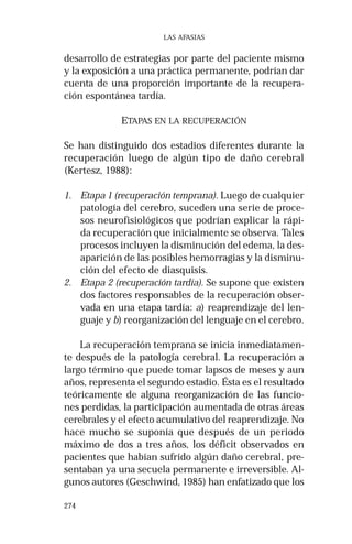 274 
LAS AFASIAS 
desarrollo de estrategias por parte del paciente mismo 
y la exposición a una práctica permanente, podrían dar 
cuenta de una proporción importante de la recupera-ción 
espontánea tardía. 
ETAPAS EN LA RECUPERACIÓN 
Se han distinguido dos estadios diferentes durante la 
recuperación luego de algún tipo de daño cerebral 
(Kertesz, 1988): 
1. Etapa 1 (recuperación temprana). Luego de cualquier 
patología del cerebro, suceden una serie de proce-sos 
neurofisiológicos que podrían explicar la rápi-da 
recuperación que inicialmente se observa. Tales 
procesos incluyen la disminución del edema, la des-aparición 
de las posibles hemorragias y la disminu-ción 
del efecto de diasquisis. 
2. Etapa 2 (recuperación tardía). Se supone que existen 
dos factores responsables de la recuperación obser-vada 
en una etapa tardía: a) reaprendizaje del len-guaje 
y b) reorganización del lenguaje en el cerebro. 
La recuperación temprana se inicia inmediatamen-te 
después de la patología cerebral. La recuperación a 
largo término que puede tomar lapsos de meses y aun 
años, representa el segundo estadio. Ésta es el resultado 
teóricamente de alguna reorganización de las funcio-nes 
perdidas, la participación aumentada de otras áreas 
cerebrales y el efecto acumulativo del reaprendizaje. No 
hace mucho se suponía que después de un periodo 
máximo de dos a tres años, los déficit observados en 
pacientes que habían sufrido algún daño cerebral, pre-sentaban 
ya una secuela permanente e irreversible. Al-gunos 
autores (Geschwind, 1985) han enfatizado que los 
 