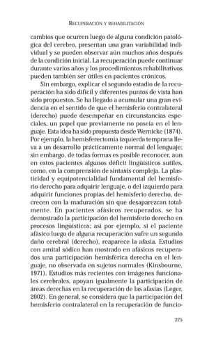 275 
RECUPERACIÓN Y REHABILITACIÓN 
cambios que ocurren luego de alguna condición patoló-gica 
del cerebro, presentan una gran variabilidad indi-vidual 
y se pueden observar aún muchos años después 
de la condición inicial. La recuperación puede continuar 
durante varios años y los procedimientos rehabilitativos 
pueden también ser útiles en pacientes crónicos. 
Sin embargo, explicar el segundo estadio de la recu-peración 
ha sido difícil y diferentes puntos de vista han 
sido propuestos. Se ha llegado a acumular una gran evi-dencia 
en el sentido de que el hemisferio contralateral 
(derecho) puede desempeñar en circunstancias espe-ciales, 
un papel que previamente no poseía en el len-guaje. 
Esta idea ha sido propuesta desde Wernicke (1874). 
Por ejemplo, la hemisferectomía izquierda temprana lle-va 
a un desarrollo prácticamente normal del lenguaje; 
sin embargo, de todas formas es posible reconocer, aun 
en estos pacientes algunos déficit lingüísticos sutiles, 
como, en la comprensión de sintaxis compleja. La plas-ticidad 
y equipotencialidad fundamental del hemisfe-rio 
derecho para adquirir lenguaje, o del izquierdo para 
adquirir funciones propias del hemisferio derecho, de-crecen 
con la maduración sin que desaparezcan total-mente. 
En pacientes afásicos recuperados, se ha 
demostrado la participación del hemisferio derecho en 
procesos lingüísticos; así por ejemplo, si el paciente 
afásico luego de alguna recuperación sufre un segundo 
daño cerebral (derecho), reaparece la afasia. Estudios 
con amital sódico han mostrado en afásicos recupera-dos 
una participación hemisférica derecha en el len-guaje, 
no observada en sujetos normales (Kinsbourne, 
1971). Estudios más recientes con imágenes funciona-les 
cerebrales, apoyan igualmente la participación de 
áreas derechas en la recuperación de las afasias (Leger, 
2002). En general, se considera que la participación del 
hemisferio contralateral en la recuperación de funcio- 
 
