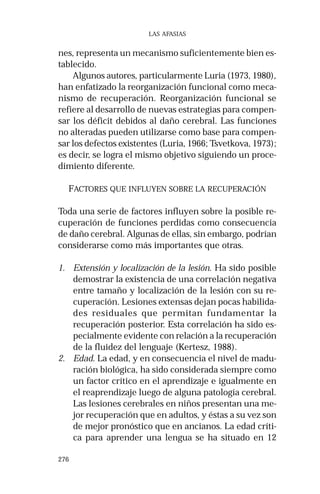 276 
LAS AFASIAS 
nes, representa un mecanismo suficientemente bien es-tablecido. 
Algunos autores, particularmente Luria (1973, 1980), 
han enfatizado la reorganización funcional como meca-nismo 
de recuperación. Reorganización funcional se 
refiere al desarrollo de nuevas estrategias para compen-sar 
los déficit debidos al daño cerebral. Las funciones 
no alteradas pueden utilizarse como base para compen-sar 
los defectos existentes (Luria, 1966; Tsvetkova, 1973); 
es decir, se logra el mismo objetivo siguiendo un proce-dimiento 
diferente. 
FACTORES QUE INFLUYEN SOBRE LA RECUPERACIÓN 
Toda una serie de factores influyen sobre la posible re-cuperación 
de funciones perdidas como consecuencia 
de daño cerebral. Algunas de ellas, sin embargo, podrían 
considerarse como más importantes que otras. 
1. Extensión y localización de la lesión. Ha sido posible 
demostrar la existencia de una correlación negativa 
entre tamaño y localización de la lesión con su re-cuperación. 
Lesiones extensas dejan pocas habilida-des 
residuales que permitan fundamentar la 
recuperación posterior. Esta correlación ha sido es-pecialmente 
evidente con relación a la recuperación 
de la fluidez del lenguaje (Kertesz, 1988). 
2. Edad. La edad, y en consecuencia el nivel de madu-ración 
biológica, ha sido considerada siempre como 
un factor crítico en el aprendizaje e igualmente en 
el reaprendizaje luego de alguna patología cerebral. 
Las lesiones cerebrales en niños presentan una me-jor 
recuperación que en adultos, y éstas a su vez son 
de mejor pronóstico que en ancianos. La edad críti-ca 
para aprender una lengua se ha situado en 12 
 