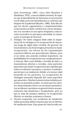 277 
RECUPERACIÓN Y REHABILITACIÓN 
años (Lenneberg, 1967), cinco años (Krashen y 
Harshman, 1972), y aun en edades menores. Se supo-ne 
que la lateralización de funciones se incrementa 
con la edad, pero esta lateralización se continúa aún 
después de la pubertad (Bryden, 1983). Esta idea de 
que los efectos cognoscitivos y comportamentales 
consecuentes al daño cerebral son menos desastro-sos 
si se suceden en una época temprana y más se-veros 
si suceden en una época más tardía, se conoce 
como el principio de Kennard. 
3. Etiología. No existe ninguna duda sobre la impor-tancia 
de la etiología en la recuperación de funcio-nes 
luego de algún daño cerebral. En general, los 
traumatismos y las hemorragias presentan la mejor 
recuperación. Los efectos de los traumatismos 
craneoencefálicos son generalmente difusos, pero 
si no existe una amnesia residual importante, las 
posibilidades de recuperación son comparativamen-te 
buenas. Bien sean debidos a heridas de bala o a 
traumatismos abiertos o cerrados, estos pacientes 
presentan una mejor recuperación que aquellos que 
sufren accidentes vasculares o tumores cerebrales, 
parcial pero no totalmente debido a la menor edad 
promedio de los pacientes. La recuperación de 
etiologías tumorales depende del curso específico 
que presenten. Muchos tumores intracerebrales pre-sentan 
un pronóstico pobre, en tanto que los tumo-res 
extracerebrales tienen un excelente pronóstico. 
Los accidentes vasculares en general tienen una pre-sentación 
más desastrosa e incapacitante, pero ya 
que se trata de lesiones estáticas, la recuperación 
ulterior en muchas ocasiones es buena. 
4. Factores temporales. Los accidentes de instalación 
súbita presentan déficit mayores que los accidentes 
de instalación lenta. Este punto de vista ha sido am- 
 