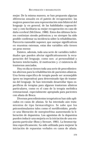 279 
RECUPERACIÓN Y REHABILITACIÓN 
mejor. De la misma manera, se han propuesto algunas 
diferencias sexuales en el patrón de recuperación: las 
mujeres poseerían una representación más bilateral del 
lenguaje (y en general, de las habilidades cognosciti-vas) 
y esto facilitaría su mejor recuperación en caso de 
daño cerebral (McGlone, 1980). Estos dos últimos facto-res 
continúan siendo polémicos y no siempre ha sido 
posible confirmar su incidencia sobre la rehabilitación. 
Parecería razonable suponer, que aunque significativos 
en muestras extensas, estas dos variables sólo tienen 
un peso menor. 
Existen, además, toda una serie de variables indivi-duales 
que pueden afectar significativamente la recu-peración 
del lenguaje, como son: a) personalidad y 
factores intelectuales, b) motivación y c) existencia de 
trastornos asociados. 
Hoy en día se tienen toda una serie de procedimien-tos 
alternos para la rehabilitación de pacientes afásicos. 
Una forma específica de terapia puede ser aconsejable 
(pero no imperativa) para determinado tipo de trastor-no 
del lenguaje. Se han intentado desarrollar tipos es-pecíficos 
de terapias para algunos trastornos afásicos 
particulares, como es el caso de la terapia melódica 
entonacional, especialmente apropiada para pacientes 
con afasia de Broca. 
Diversos procedimientos terapéuticos han sido apli-cados 
en casos de afasias. Se ha intentado aún trata-mientos 
de tipo farmacológico. Se sabe que los 
psicoestimulantes tales como el metilfenidato, produ-ce 
una liberación de norepinefrina aumentando la li-beración 
de dopamina. Los agonistas de la dopamina 
pueden inducir una mejoría en la iniciación de una res-puesta 
particular (Ross y Stewart, 1981). La bromocrip-tina 
específicamente, ha sido utilizada para mejorar la 
iniciación de repuestas verbales en casos de afasia. 
 