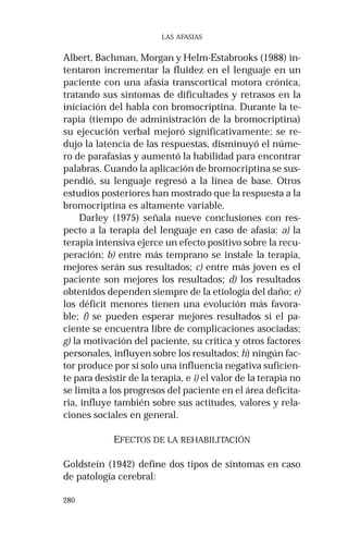 280 
LAS AFASIAS 
Albert, Bachman, Morgan y Helm-Estabrooks (1988) in-tentaron 
incrementar la fluidez en el lenguaje en un 
paciente con una afasia transcortical motora crónica, 
tratando sus síntomas de dificultades y retrasos en la 
iniciación del habla con bromocriptina. Durante la te-rapia 
(tiempo de administración de la bromocriptina) 
su ejecución verbal mejoró significativamente; se re-dujo 
la latencia de las respuestas, disminuyó el núme-ro 
de parafasias y aumentó la habilidad para encontrar 
palabras. Cuando la aplicación de bromocriptina se sus-pendió, 
su lenguaje regresó a la línea de base. Otros 
estudios posteriores han mostrado que la respuesta a la 
bromocriptina es altamente variable. 
Darley (1975) señala nueve conclusiones con res-pecto 
a la terapia del lenguaje en caso de afasia: a) la 
terapia intensiva ejerce un efecto positivo sobre la recu-peración; 
b) entre más temprano se instale la terapia, 
mejores serán sus resultados; c) entre más joven es el 
paciente son mejores los resultados; d) los resultados 
obtenidos dependen siempre de la etiología del daño; e) 
los déficit menores tienen una evolución más favora-ble; 
f) se pueden esperar mejores resultados si el pa-ciente 
se encuentra libre de complicaciones asociadas; 
g) la motivación del paciente, su crítica y otros factores 
personales, influyen sobre los resultados; h) ningún fac-tor 
produce por sí solo una influencia negativa suficien-te 
para desistir de la terapia, e i) el valor de la terapia no 
se limita a los progresos del paciente en el área deficita-ria, 
influye también sobre sus actitudes, valores y rela-ciones 
sociales en general. 
EFECTOS DE LA REHABILITACIÓN 
Goldstein (1942) define dos tipos de síntomas en caso 
de patología cerebral: 
 