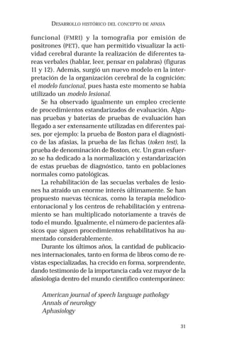 31 
DESARROLLO HISTÓRICO DEL CONCEPTO DE AFASIA 
funcional (FMRI) y la tomografía por emisión de 
positrones (PET), que han permitido visualizar la acti-vidad 
cerebral durante la realización de diferentes ta-reas 
verbales (hablar, leer, pensar en palabras) (figuras 
11 y 12). Además, surgió un nuevo modelo en la inter-pretación 
de la organización cerebral de la cognición: 
el modelo funcional, pues hasta este momento se había 
utilizado un modelo lesional. 
Se ha observado igualmente un empleo creciente 
de procedimientos estandarizados de evaluación. Algu-nas 
pruebas y baterías de pruebas de evaluación han 
llegado a ser extensamente utilizadas en diferentes paí-ses, 
por ejemplo: la prueba de Boston para el diagnósti-co 
de las afasias, la prueba de las fichas (token test), la 
prueba de denominación de Boston, etc. Un gran esfuer-zo 
se ha dedicado a la normalización y estandarización 
de estas pruebas de diagnóstico, tanto en poblaciones 
normales como patológicas. 
La rehabilitación de las secuelas verbales de lesio-nes 
ha atraído un enorme interés últimamente. Se han 
propuesto nuevas técnicas, como la terapia melódico-entonacional 
y los centros de rehabilitación y entrena-miento 
se han multiplicado notoriamente a través de 
todo el mundo. Igualmente, el número de pacientes afá-sicos 
que siguen procedimientos rehabilitativos ha au-mentado 
considerablemente. 
Durante los últimos años, la cantidad de publicacio-nes 
internacionales, tanto en forma de libros como de re-vistas 
especializadas, ha crecido en forma, sorprendente, 
dando testimonio de la importancia cada vez mayor de la 
afasiología dentro del mundo científico contemporáneo: 
American journal of speech language pathology 
Annals of neurology 
Aphasiology 
 