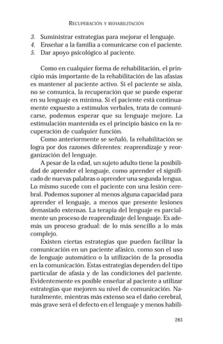 283 
RECUPERACIÓN Y REHABILITACIÓN 
3. Suministrar estrategias para mejorar el lenguaje. 
4. Enseñar a la familia a comunicarse con el paciente. 
5. Dar apoyo psicológico al paciente. 
Como en cualquier forma de rehabilitación, el prin-cipio 
más importante de la rehabilitación de las afasias 
es mantener al paciente activo. Si el paciente se aisla, 
no se comunica, la recuperación que se puede esperar 
en su lenguaje es mínima. Si el paciente está continua-mente 
expuesto a estímulos verbales, trata de comuni-carse, 
podemos esperar que su lenguaje mejore. La 
estimulación mantenida es el principio básico en la re-cuperación 
de cualquier función. 
Como anteriormente se señaló, la rehabilitación se 
logra por dos razones diferentes: reaprendizaje y reor-ganización 
del lenguaje. 
A pesar de la edad, un sujeto adulto tiene la posibili-dad 
de aprender el lenguaje, como aprender el signifi-cado 
de nuevas palabras o aprender una segunda lengua. 
Lo mismo sucede con el paciente con una lesión cere-bral. 
Podemos suponer al menos alguna capacidad para 
aprender el lenguaje, a menos que presente lesiones 
demasiado extensas. La terapia del lenguaje es parcial-mente 
un proceso de reaprendizaje del lenguaje. Es ade-más 
un proceso gradual: de lo más sencillo a lo más 
complejo. 
Existen ciertas estrategias que pueden facilitar la 
comunicación en un paciente afásico, como son el uso 
de lenguaje automático o la utilización de la prosodia 
en la comunicación. Estas estrategias dependen del tipo 
particular de afasia y de las condiciones del paciente. 
Evidentemente es posible enseñar al paciente a utilizar 
estrategias que mejoren su nivel de comunicación. Na-turalmente, 
mientras más extenso sea el daño cerebral, 
más grave será el defecto en el lenguaje y menos habili- 
 