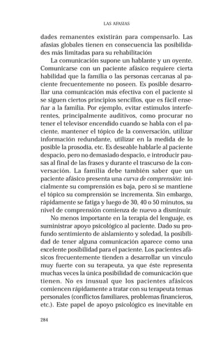 284 
LAS AFASIAS 
dades remanentes existirán para compensarlo. Las 
afasias globales tienen en consecuencia las posibilida-des 
más limitadas para su rehabilitación 
La comunicación supone un hablante y un oyente. 
Comunicarse con un paciente afásico requiere cierta 
habilidad que la familia o las personas cercanas al pa-ciente 
frecuentemente no poseen. Es posible desarro-llar 
una comunicación más efectiva con el paciente si 
se siguen ciertos principios sencillos, que es fácil ense-ñar 
a la familia. Por ejemplo, evitar estímulos interfe-rentes, 
principalmente auditivos, como procurar no 
tener el televisor encendido cuando se habla con el pa-ciente, 
mantener el tópico de la conversación, utilizar 
información redundante, utilizar en la medida de lo 
posible la prosodia, etc. Es deseable hablarle al paciente 
despacio, pero no demasiado despacio, e introducir pau-sas 
al final de las frases y durante el trascurso de la con-versación. 
La familia debe también saber que un 
paciente afásico presenta una curva de comprensión: ini-cialmente 
su comprensión es baja, pero si se mantiene 
el tópico su comprensión se incrementa. Sin embargo, 
rápidamente se fatiga y luego de 30, 40 o 50 minutos, su 
nivel de comprensión comienza de nuevo a disminuir. 
No menos importante en la terapia del lenguaje, es 
suministrar apoyo psicológico al paciente. Dado su pro-fundo 
sentimiento de aislamiento y soledad, la posibili-dad 
de tener alguna comunicación aparece como una 
excelente posibilidad para el paciente. Los pacientes afá-sicos 
frecuentemente tienden a desarrollar un vínculo 
muy fuerte con su terapeuta, ya que éste representa 
muchas veces la única posibilidad de comunicación que 
tienen. No es inusual que los pacientes afásicos 
comiencen rápidamente a tratar con su terapeuta temas 
personales (conflictos familiares, problemas financieros, 
etc.). Este papel de apoyo psicológico es inevitable en 
 