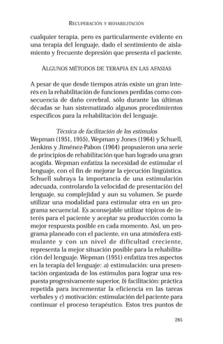 285 
RECUPERACIÓN Y REHABILITACIÓN 
cualquier terapia, pero es particularmente evidente en 
una terapia del lenguaje, dado el sentimiento de aisla-miento 
y frecuente depresión que presenta el paciente. 
ALGUNOS MÉTODOS DE TERAPIA EN LAS AFASIAS 
A pesar de que desde tiempos atrás existe un gran inte-rés 
en la rehabilitación de funciones perdidas como con-secuencia 
de daño cerebral, sólo durante las últimas 
décadas se han sistematizado algunos procedimientos 
específicos para la rehabilitación del lenguaje. 
Técnica de facilitación de los estímulos 
Wepman (1951, 1955), Wepman y Jones (1964) y Schuell, 
Jenkins y Jiménez-Pabon (1964) propusieron una serie 
de principios de rehabilitación que han logrado una gran 
acogida. Wepman enfatiza la necesidad de estimular el 
lenguaje, con el fin de mejorar la ejecución lingüística. 
Schuell subraya la importancia de una estimulación 
adecuada, controlando la velocidad de presentación del 
lenguaje, su complejidad y aun su volumen. Se puede 
utilizar una modalidad para estimular otra en un pro-grama 
secuencial. Es aconsejable utilizar tópicos de in-terés 
para el paciente y aceptar su producción como la 
mejor respuesta posible en cada momento. Así, un pro-grama 
planeado con el paciente, en una atmósfera esti-mulante 
y con un nivel de dificultad creciente, 
representa la mejor situación posible para la rehabilita-ción 
del lenguaje. Wepman (1951) enfatiza tres aspectos 
en la terapia del lenguaje: a) estimulación: una presen-tación 
organizada de los estímulos para lograr una res-puesta 
progresivamente superior, b) facilitación: práctica 
repetida para incrementar la eficiencia en las tareas 
verbales y c) motivación: estimulación del paciente para 
continuar el proceso terapéutico. Estos tres puntos de 
 