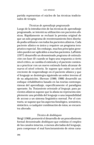 286 
LAS AFASIAS 
partida representan el núcleo de las técnicas tradicio-nales 
de terapia. 
Técnicas de aprendizaje programado 
Luego de la introducción de las técnicas de aprendizaje 
programado, se intentó su utilización con pacientes afá-sicos. 
Rápidamente se rechazó la premisa original de 
que un solo programa de reentrenamiento bien diseña-do 
podía utilizarse con todos los pacientes afásicos. Cada 
paciente afásico es único y requiere un programa tera-péutico 
especial. Sin embargo, muchos principios gene-rales 
pueden ser aplicables a muchos pacientes. LaPointe 
(1977) desarrolló un denominado programa de estimula-ción 
con base-10: cuando se logra una respuesta a cierto 
nivel crítico, se cambia el estímulo y el paciente comien-za 
a practicar con un nuevo estímulo hasta alcanzar de 
nuevo el nivel criterio. Se supone que existe un nivel 
creciente de reaprendizaje en el paciente afásico y que 
el lenguaje se desintegra siguiendo un orden inverso al 
de su adquisición. Shewan (1986; 1988) desarrolló un 
enfoque rehabilitativo basado en las teorías contempo-ráneas 
del aprendizaje, específicamente el paradigma 
operante. Su Tratamiento orientado al lenguaje, para pa-cientes 
afásicos supone que la afasia no representa sim-plemente 
una pérdida del lenguaje o una imposibilidad 
de acceso a un sistema lingüístico normal. Por el con-trario, 
se supone que los aspectos fonológico, semántico, 
sintáctico, o cualquier combinación de éstos, se encuen-tra 
alterado. 
Técnica de desbloqueo 
Weigl (1968) promovió el desarrollo de un procedimiento 
formal denominado desbloqueo que enfatiza el empleo 
de los canales intactos, o menos afectados del lenguaje, 
para compensar el mal funcionamiento de otros cana- 
 