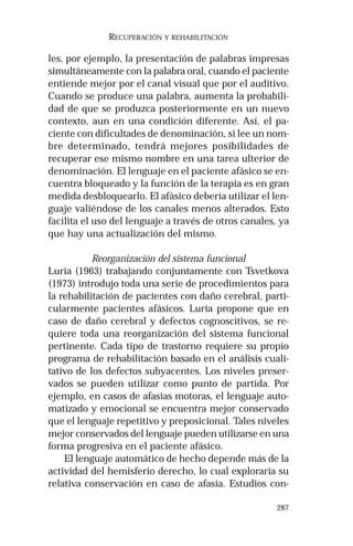 287 
RECUPERACIÓN Y REHABILITACIÓN 
les, por ejemplo, la presentación de palabras impresas 
simultáneamente con la palabra oral, cuando el paciente 
entiende mejor por el canal visual que por el auditivo. 
Cuando se produce una palabra, aumenta la probabili-dad 
de que se produzca posteriormente en un nuevo 
contexto, aun en una condición diferente. Así, el pa-ciente 
con dificultades de denominación, si lee un nom-bre 
determinado, tendrá mejores posibilidades de 
recuperar ese mismo nombre en una tarea ulterior de 
denominación. El lenguaje en el paciente afásico se en-cuentra 
bloqueado y la función de la terapia es en gran 
medida desbloquearlo. El afásico debería utilizar el len-guaje 
valiéndose de los canales menos alterados. Esto 
facilita el uso del lenguaje a través de otros canales, ya 
que hay una actualización del mismo. 
Reorganización del sistema funcional 
Luria (1963) trabajando conjuntamente con Tsvetkova 
(1973) introdujo toda una serie de procedimientos para 
la rehabilitación de pacientes con daño cerebral, parti-cularmente 
pacientes afásicos. Luria propone que en 
caso de daño cerebral y defectos cognoscitivos, se re-quiere 
toda una reorganización del sistema funcional 
pertinente. Cada tipo de trastorno requiere su propio 
programa de rehabilitación basado en el análisis cuali-tativo 
de los defectos subyacentes. Los niveles preser-vados 
se pueden utilizar como punto de partida. Por 
ejemplo, en casos de afasias motoras, el lenguaje auto-matizado 
y emocional se encuentra mejor conservado 
que el lenguaje repetitivo y preposicional. Tales niveles 
mejor conservados del lenguaje pueden utilizarse en una 
forma progresiva en el paciente afásico. 
El lenguaje automático de hecho depende más de la 
actividad del hemisferio derecho, lo cual exploraría su 
relativa conservación en caso de afasia. Estudios con- 
 