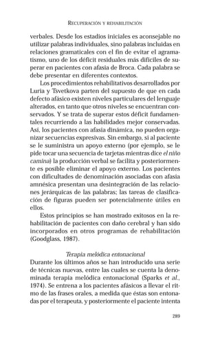 289 
RECUPERACIÓN Y REHABILITACIÓN 
verbales. Desde los estadios iniciales es aconsejable no 
utilizar palabras individuales, sino palabras incluidas en 
relaciones gramaticales con el fin de evitar el agrama-tismo, 
uno de los déficit residuales más difíciles de su-perar 
en pacientes con afasia de Broca. Cada palabra se 
debe presentar en diferentes contextos. 
Los procedimientos rehabilitativos desarrollados por 
Luria y Tsvetkova parten del supuesto de que en cada 
defecto afásico existen niveles particulares del lenguaje 
alterados, en tanto que otros niveles se encuentran con-servados. 
Y se trata de superar estos déficit fundamen-tales 
recurriendo a las habilidades mejor conservadas. 
Así, los pacientes con afasia dinámica, no pueden orga-nizar 
secuencias expresivas. Sin embargo, si al paciente 
se le suministra un apoyo externo (por ejemplo, se le 
pide tocar una secuencia de tarjetas mientras dice el niño 
camina) la producción verbal se facilita y posteriormen-te 
es posible eliminar el apoyo externo. Los pacientes 
con dificultades de denominación asociadas con afasia 
amnésica presentan una desintegración de las relacio-nes 
jerárquicas de las palabras; las tareas de clasifica-ción 
de figuras pueden ser potencialmente útiles en 
ellos. 
Estos principios se han mostrado exitosos en la re-habilitación 
de pacientes con daño cerebral y han sido 
incorporados en otros programas de rehabilitación 
(Goodglass, 1987). 
Terapia melódica entonacional 
Durante los últimos años se han introducido una serie 
de técnicas nuevas, entre las cuales se cuenta la deno-minada 
terapia melódica entonacional (Sparks et al., 
1974). Se entrena a los pacientes afásicos a llevar el rit-mo 
de las frases orales, a medida que éstas son entona-das 
por el terapeuta, y posteriormente el paciente intenta 
 