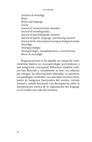 32 
LAS AFASIAS 
Archives of neurology 
Brain 
Brain and language 
Cortex 
Journal of communication disorders 
Journal of neurolinguistics 
Journal of psycholinguistic research 
Journal of speech, language, and hearing research 
Journal of the international neuropsychological society 
Neurology 
Neuropsychologia 
Neuropsicología, neuropsiquiatría y neurociencias 
Revue de neurologie 
Progresivamente se ha logrado un cuerpo de cono-cimientos 
básicos en neuropsicología acercándonos a 
una integración conceptual. Diferentes modelos teóri-cos 
han florecido y actualmente se hace un esfuerzo 
por integrar las observaciones obtenidas en pacientes 
con patologías cerebrales, con más observaciones resul-tantes 
de imágenes funcionales del cerebro (método 
lesional y método funcional). Las discrepancias sobre la 
interpretación teórica de la organización del lenguaje 
en el cerebro son cada día menores. 
 