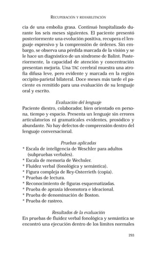 293 
RECUPERACIÓN Y REHABILITACIÓN 
cia de una embolia grasa. Continuó hospitalizado du-rante 
los seis meses siguientes. El paciente presentó 
posteriormente una evolución positiva, recupera el len-guaje 
expresivo y la comprensión de órdenes. Sin em-bargo, 
se observa una pérdida marcada de la visión y se 
le hace un diagnóstico de un síndrome de Balint. Poste-riormente, 
la capacidad de atención y concentración 
presentan mejoría. Una TAC cerebral muestra una atro-fia 
difusa leve, pero evidente y marcada en la región 
occipito-parietal bilateral. Doce meses más tarde el pa-ciente 
es remitido para una evaluación de su lenguaje 
oral y escrito. 
Evaluación del lenguaje 
Paciente diestro, colaborador, bien orientado en perso-na, 
tiempo y espacio. Presenta un lenguaje sin errores 
articulatorios ni gramaticales evidentes, prosódico y 
abundante. No hay defectos de comprensión dentro del 
lenguaje conversacional. 
Pruebas aplicadas 
* Escala de inteligencia de Weschler para adultos 
(subpruebas verbales). 
* Escala de memoria de Wechsler. 
* Fluidez verbal (fonológica y semántica). 
* Figura compleja de Rey-Osterrieth (copia). 
* Pruebas de lectura. 
* Reconocimiento de figuras esquematizadas. 
* Prueba de apraxia ideomotora e ideacional. 
* Prueba de denominación de Boston. 
* Prueba de rastreo. 
Resultados de la evaluación 
En pruebas de fluidez verbal fonológica y semántica se 
encontró una ejecución dentro de los límites normales 
 