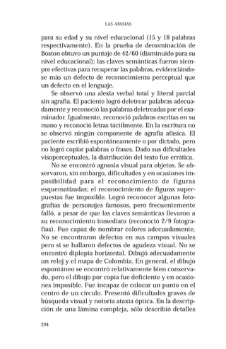 294 
LAS AFASIAS 
para su edad y su nivel educacional (15 y 18 palabras 
respectivamente). En la prueba de denominación de 
Boston obtuvo un puntaje de 42/60 (disminuido para su 
nivel educacional); las claves semánticas fueron siem-pre 
efectivas para recuperar las palabras, evidenciándo-se 
más un defecto de reconocimiento perceptual que 
un defecto en el lenguaje. 
Se observó una alexia verbal total y literal parcial 
sin agrafia. El paciente logró deletrear palabras adecua-damente 
y reconoció las palabras deletreadas por el exa-minador. 
Igualmente, reconoció palabras escritas en su 
mano y reconoció letras táctilmente. En la escritura no 
se observó ningún componente de agrafia afásica. El 
paciente escribió espontáneamente o por dictado, pero 
no logró copiar palabras o frases. Dado sus dificultades 
visoperceptuales, la distribución del texto fue errática. 
No se encontró agnosia visual para objetos. Se ob-servaron, 
sin embargo, dificultades y en ocasiones im-posibilidad 
para el reconocimiento de figuras 
esquematizadas; el reconocimiento de figuras super-puestas 
fue imposible. Logró reconocer algunas foto-grafías 
de personajes famosos, pero frecuentemente 
falló, a pesar de que las claves semánticas llevaron a 
su reconocimiento inmediato (reconoció 2/9 fotogra-fías). 
Fue capaz de nombrar colores adecuadamente. 
No se encontraron defectos en sus campos visuales 
pero si se hallaron defectos de agudeza visual. No se 
encontró diplopía horizontal. Dibujó adecuadamente 
un reloj y el mapa de Colombia. En general, el dibujo 
espontáneo se encontró relativamente bien conserva-do, 
pero el dibujo por copia fue deficiente y en ocasio-nes 
imposible. Fue incapaz de colocar un punto en el 
centro de un círculo. Presentó dificultades graves de 
búsqueda visual y notoria ataxia óptica. En la descrip-ción 
de una lámina compleja, sólo describió detalles 
 