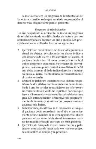 296 
LAS AFASIAS 
Se inició entonces un programa de rehabilitación de 
la lectura, considerando que su alexia representaba el 
defecto más incapacitante para el paciente. 
Programa de rehabilitación 
Un año después de su accidente, se inició un programa 
de rehabilitación de sus dificultades de lectura con dos 
sesiones semanales durante un año y medio. Las prin-cipales 
técnicas utilizadas fueron las siguientes: 
1. Ejercicios de movimientos oculares: a) seguimiento 
visual de objetos; b) colocando los dedos índice a 
una distancia de 15 cm a los extremos de la cara, el 
paciente debía mirar 10 veces consecutivas hacia el 
índice derecho e izquierdo; c) ejercicios de conver-gencia, 
desde un punto central a una distancia de 30 
cm, debía acercar el dedo índice derecho o izquier-do 
hasta su nariz, manteniendo permanentemente 
el contacto ocular. 
2. Lectura de palabras: inicialmente se elaboraron pa-labras 
de dos sílabas escritas con letras de un tama-ño 
de 2 cm; las vocales se escribieron en color rojo y 
las consonantes en verde. Se le pidió al paciente que 
leyera sólamente las vocales utilizando el dedo como 
guía. Las letras se fueron disminuyendo progresiva-mente 
de tamaño y se utilizaron progresivamente 
palabras más largas. 
3. Relación visoquinestésica: se le mostraban letras que 
el paciente debía reproducir en el aire y posterior-mente 
decir el nombre de la letra. Igualmente, al leer 
palabras, el paciente debía simultáneamente reali-zar 
los movimientos de escritura de estas palabras. 
4. Ejercicios de búsqueda visual: buscar letras y pala-bras 
en ensaladas de letras cada vez más complejas. 
Se contabilizó el tiempo y la precisión. 
 