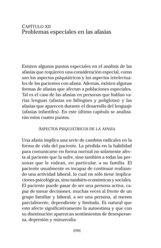 CAPÍTULO XII 
Problemas especiales en las afasias 
Existen algunos puntos especiales en el análisis de las 
afasias que requieren una consideración especial, como 
son los aspectos psiquiátricos y los aspectos intelectua-les 
de los pacientes con afasia. Además, existen algunas 
formas de afasias que afectan a poblaciones especiales. 
Tal es el caso de las afasias en personas que hablan va-rias 
lenguas (afasias en bilingües y políglotas) y las 
afasias que aparecen durante el desarrollo del lenguaje 
(afasias infantiles). En este último capítulo se analiza-rán 
[299] 
estos cuatro puntos. 
ASPECTOS PSIQUIÁTRICOS DE LA AFASIA 
Una afasia implica una serie de cambios radicales en la 
forma de vida del paciente. La pérdida en la habilidad 
para comunicarse en forma normal no solamente afec-ta 
al paciente que la sufre, sino también a todas las per-sonas 
que le rodean, en particular, a su familia. El 
paciente usualmente es incapaz de continuar realizan-do 
una actividad laboral, lo cual no sólo tiene implica-ciones 
psicológicas, sino también económicas y sociales. 
El paciente puede pasar de ser una persona activa, ca-paz 
de tomar decisiones, muchas veces al frente de un 
grupo familiar y laboral, a ser una persona, al menos 
parcialmente, dependiente y limitada. Es natural que 
esto afecte significativamente la autoestima y que con 
su disminución aparezcan sentimientos de desesperan-za, 
depresión y minusvalía. 
 