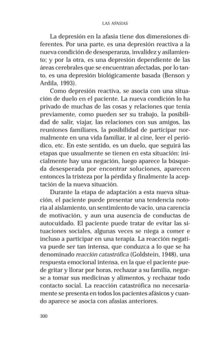300 
LAS AFASIAS 
La depresión en la afasia tiene dos dimensiones di-ferentes. 
Por una parte, es una depresión reactiva a la 
nueva condición de desesperanza, invalidez y asilamien-to; 
y por la otra, es una depresión dependiente de las 
áreas cerebrales que se encuentran afectadas, por lo tan-to, 
es una depresión biológicamente basada (Benson y 
Ardila, 1993). 
Como depresión reactiva, se asocia con una situa-ción 
de duelo en el paciente. La nueva condición lo ha 
privado de muchas de las cosas y relaciones que tenía 
previamente, como pueden ser su trabajo, la posibili-dad 
de salir, viajar, las relaciones con sus amigos, las 
reuniones familiares, la posibilidad de participar nor-malmente 
en una vida familiar, ir al cine, leer el perió-dico, 
etc. En este sentido, es un duelo, que seguirá las 
etapas que usualmente se tienen en esta situación: ini-cialmente 
hay una negación, luego aparece la búsque-da 
desesperada por encontrar soluciones, aparecen 
entonces la tristeza por la pérdida y finalmente la acep-tación 
de la nueva situación. 
Durante la etapa de adaptación a esta nueva situa-ción, 
el paciente puede presentar una tendencia noto-ria 
al aislamiento, un sentimiento de vacío, una carencia 
de motivación, y aun una ausencia de conductas de 
autocuidado. El paciente puede tratar de evitar las si-tuaciones 
sociales, algunas veces se niega a comer e 
incluso a participar en una terapia. La reacción negati-va 
puede ser tan intensa, que conduzca a lo que se ha 
denominado reacción catastrófica (Goldstein, 1948), una 
respuesta emocional intensa, en la que el paciente pue-de 
gritar y llorar por horas, rechazar a su familia, negar-se 
a tomar sus medicinas y alimentos, y rechazar todo 
contacto social. La reacción catastrófica no necesaria-mente 
se presenta en todos los pacientes afásicos y cuan-do 
aparece se asocia con afasias anteriores. 
 
