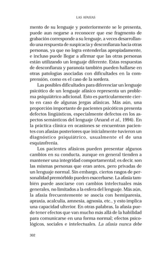 302 
LAS AFASIAS 
mento de su lenguaje y posteriormente se le presenta, 
puede aun negarse a reconocer que ese fragmento de 
grabación corresponde a su lenguaje, a veces desarrollan-do 
una respuesta de suspicacia y desconfianza hacia otras 
personas, ya que no logra entenderlas apropiadamente, 
e incluso puede llegar a afirmar que las otras personas 
están utilizando un lenguaje diferente. Estas respuestas 
de desconfianza y paranoia también pueden hallarse en 
otras patologías asociadas con dificultades en la com-prensión, 
como es el caso de la sordera. 
Las posibles dificultades para diferenciar un lenguaje 
psicótico de un lenguaje afásico representa un proble-ma 
psiquiátrico adicional. Esto es particularmente cier-to 
en caso de algunas jergas afásicas. Más aún, una 
proporción importante de pacientes psicóticos presenta 
defectos lingüísticos, especialmente defectos en los as-pectos 
semánticos del lenguaje (Anand et al., 1994). En 
la práctica clínica en ocasiones se encuentran pacien-tes 
con afasias posteriores que inicialmente tuvieron un 
diagnóstico psiquiátrico, usualmente el de una 
esquizofrenia. 
Los pacientes afásicos pueden presentar algunos 
cambios en su conducta, aunque en general tienden a 
mantener una integridad comportamental; es decir, son 
las mismas personas que eran antes, pero privadas de 
un lenguaje normal. Sin embargo, ciertos rasgos de per-sonalidad 
premórbido pueden exacerbarse. La afasia tam-bién 
puede asociarse con cambios intelectuales más 
generales, no limitados a la esfera del lenguaje. Más aún, 
la afasia frecuentemente se asocia con hemiparesia, 
apraxia, acalculia, amnesia, agnosia, etc., y esto implica 
una capacidad ulterior. En otras palabras, la afasia pue-de 
tener efectos que van mucho más allá de la habilidad 
para comunicarse en una forma normal; efectos psico-lógicos, 
sociales e intelectuales. La afasia nunca debe 
 