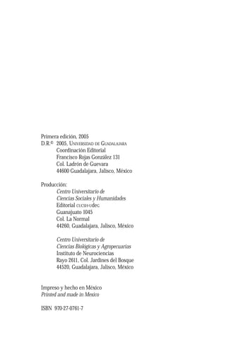 Primera edición, 2005 
D.R.© 2005, UNIVERSIDAD DE GUADALAJARA 
Coordinación Editorial 
Francisco Rojas González 131 
Col. Ladrón de Guevara 
44600 Guadalajara, Jalisco, México 
Producción: 
Centro Universitario de 
Ciencias Sociales y Humanidades 
Editorial CUCSH-UdeG 
Guanajuato 1045 
Col. La Normal 
44260, Guadalajara, Jalisco, México 
Centro Universitario de 
Ciencias Biológicas y Agropecuarias 
Instituto de Neurociencias 
Rayo 2611, Col. Jardines del Bosque 
44520, Guadalajara, Jalisco, México 
Impreso y hecho en México 
Printed and made in Mexico 
ISBN 970-27-0761-7 
 