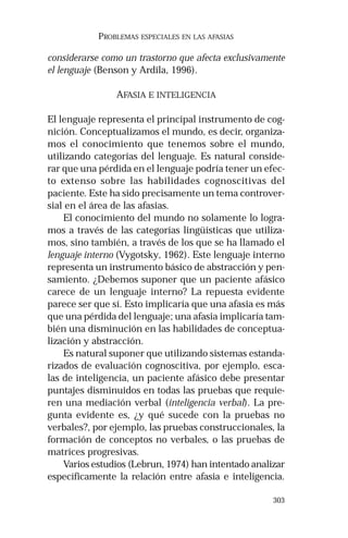 303 
PROBLEMAS ESPECIALES EN LAS AFASIAS 
considerarse como un trastorno que afecta exclusivamente 
el lenguaje (Benson y Ardila, 1996). 
AFASIA E INTELIGENCIA 
El lenguaje representa el principal instrumento de cog-nición. 
Conceptualizamos el mundo, es decir, organiza-mos 
el conocimiento que tenemos sobre el mundo, 
utilizando categorías del lenguaje. Es natural conside-rar 
que una pérdida en el lenguaje podría tener un efec-to 
extenso sobre las habilidades cognoscitivas del 
paciente. Este ha sido precisamente un tema controver-sial 
en el área de las afasias. 
El conocimiento del mundo no solamente lo logra-mos 
a través de las categorías lingüísticas que utiliza-mos, 
sino también, a través de los que se ha llamado el 
lenguaje interno (Vygotsky, 1962). Este lenguaje interno 
representa un instrumento básico de abstracción y pen-samiento. 
¿Debemos suponer que un paciente afásico 
carece de un lenguaje interno? La repuesta evidente 
parece ser que sí. Esto implicaría que una afasia es más 
que una pérdida del lenguaje; una afasia implicaría tam-bién 
una disminución en las habilidades de conceptua-lización 
y abstracción. 
Es natural suponer que utilizando sistemas estanda-rizados 
de evaluación cognoscitiva, por ejemplo, esca-las 
de inteligencia, un paciente afásico debe presentar 
puntajes disminuidos en todas las pruebas que requie-ren 
una mediación verbal (inteligencia verbal). La pre-gunta 
evidente es, ¿y qué sucede con la pruebas no 
verbales?, por ejemplo, las pruebas construccionales, la 
formación de conceptos no verbales, o las pruebas de 
matrices progresivas. 
Varios estudios (Lebrun, 1974) han intentado analizar 
específicamente la relación entre afasia e inteligencia. 
 
