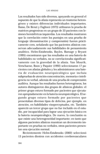 304 
LAS AFASIAS 
Los resultados han sido diversos, apoyando en general el 
supuesto de que la afasia representa un trastorno hetero-géneo 
y existen diferencias individuales importantes. 
Basso, De Renzi y Faglioni (1973) utilizaron la prueba de 
matrices progresivas en un grupo de 33 pacientes con le-siones 
hemisféricas izquierdas. Los resultados mostraron 
que la correlación entre los puntajes en una prueba de 
lenguaje (denominación y comprensión) fueron prácti-camente 
cero, señalando que los pacientes afásicos con-servan 
adecuadamente sus habilidades de pensamiento 
analítico. Helm-Estabrooks, Bayles, Ramage y Bryant 
(1995) encontraron que los resultados en una batería de 
habilidades no verbales, no se correlacionaba significati-vamente 
con la gravedad de la afasia. Van Mourik, 
Verschaene, Boon y Paquier (1992) seleccionaron 17 pa-cientes 
con afasias globales y les administraron una bate-ría 
de evaluación neuropsicológica que incluía 
subpruebas de atención-concentración, memoria e inteli-gencia 
no verbal, además de una prueba de comprensión 
auditiva. Aunque los resultados fueron heterogéneos, los 
autores distinguieron dos grupos de afásicos globales: el 
primer grupo estuvo formado por pacientes que ejecuta-ron 
apropiadamente en la batería neuropsicológica. El se-gundo 
grupo estuvo formado por pacientes que 
presentaban diversos tipos de defectos, por ejemplo, en 
atención, en habilidades visoperceptuales, etc. También 
apareció un tercer grupo que no fue incluido en el estu-dio, 
por incapacidad para lograr una ejecución básica en 
la batería neuropsicológica. De nuevo, la conclusión es 
que existe una heterogeneidad importante; en tanto que 
algunos pacientes afásicos muestran un decremento im-portante 
en pruebas no verbales, otros pacientes presen-tan 
una ejecución normal. 
Recientemente Helm-Estabrooks (2002) seleccionó 
13 pacientes diestros con accidentes cerebrovasculares 
 
