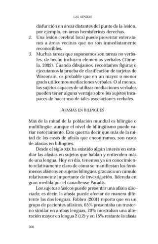306 
LAS AFASIAS 
disfunción en áreas distantes del punto de la lesión, 
por ejemplo, en áreas hemisféricas derechas. 
2. Una lesión cerebral local puede presentar extensio-nes 
a áreas vecinas que no son inmediatamente 
reconocibles. 
3. Muchas tareas que suponemos son tareas no verba-les, 
de hecho incluyen elementos verbales (Tóme-la, 
2002). Cuando dibujamos, recordamos figuras o 
ejecutamos la prueba de clasificación de tarjetas de 
Wisconsin, es probable que en un mayor o menor 
grado utilicemos mediaciones verbales. O al menos, 
los sujetos capaces de utilizar mediaciones verbales 
pueden tener alguna ventaja sobre los sujetos inca-paces 
de hacer uso de tales asociaciones verbales. 
AFASIAS EN BILINGÜES 
Más de la mitad de la población mundial es bilingüe o 
multilingüe, aunque el nivel de bilingüismo puede va-riar 
notoriamente. Esto querría decir que más de la mi-tad 
de los casos de afasia que encontramos, son casos 
de afasias en bilingües. 
Desde el siglo XIX ha existido algún interés en estu-diar 
las afasias en sujetos que hablan y entienden más 
de una lengua. Hoy en día, tenemos ya un conocimien-to 
relativamente claro de cómo se manifiestan los fenó-menos 
afásicos en sujetos bilingües, gracias a un cúmulo 
relativamente importante de investigación, liderada en 
gran medida por el canadiense Paradis. 
Los sujetos afásicos puede presentar una afasia diso-ciada; 
es decir, la afasia puede afectar de manera dife-rente 
las dos lenguas. Fabbro (2001) reporta que en un 
grupo de pacientes afásicos, 65% presentaba un trastor-no 
similar en ambas lenguas, 20% mostraban una alte-ración 
mayor en lengua 2 (L2) y en 15% restante la afasia 
 