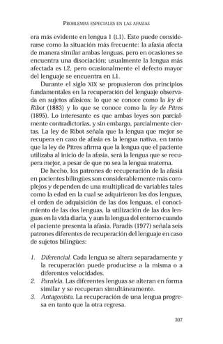 307 
PROBLEMAS ESPECIALES EN LAS AFASIAS 
era más evidente en lengua 1 (L1). Este puede conside-rarse 
como la situación más frecuente: la afasia afecta 
de manera similar ambas lenguas, pero en ocasiones se 
encuentra una disociación; usualmente la lengua más 
afectada es L2, pero ocasionalmente el defecto mayor 
del lenguaje se encuentra en L1. 
Durante el siglo XIX se propusieron dos principios 
fundamentales en la recuperación del lenguaje observa-da 
en sujetos afásicos: lo que se conoce como la ley de 
Ribot (1883) y lo que se conoce como la ley de Pitres 
(1895). Lo interesante es que ambas leyes son parcial-mente 
contradictorias, y sin embargo, parcialmente cier-tas. 
La ley de Ribot señala que la lengua que mejor se 
recupera en caso de afasia es la lengua nativa, en tanto 
que la ley de Pitres afirma que la lengua que el paciente 
utilizaba al inicio de la afasia, será la lengua que se recu-pera 
mejor, a pesar de que no sea la lengua materna. 
De hecho, los patrones de recuperación de la afasia 
en pacientes bilingües son considerablemente más com-plejos 
y dependen de una multiplicad de variables tales 
como la edad en la cual se adquirieron las dos lenguas, 
el orden de adquisición de las dos lenguas, el conoci-miento 
de las dos lenguas, la utilización de las dos len-guas 
en la vida diaria, y aun la lengua del entorno cuando 
el paciente presenta la afasia. Paradis (1977) señala seis 
patrones diferentes de recuperación del lenguaje en caso 
de sujetos bilingües: 
1. Diferencial. Cada lengua se altera separadamente y 
la recuperación puede producirse a la misma o a 
diferentes velocidades. 
2. Paralela. Las diferentes lenguas se alteran en forma 
similar y se recuperan simultáneamente. 
3. Antagonista. La recuperación de una lengua progre-sa 
en tanto que la otra regresa. 
 