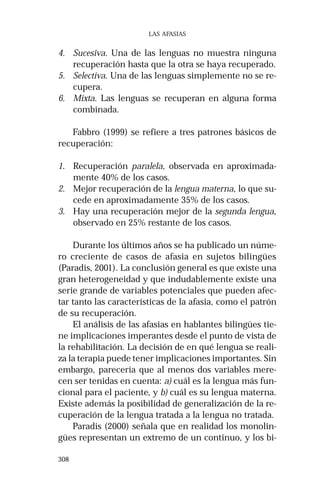 308 
LAS AFASIAS 
4. Sucesiva. Una de las lenguas no muestra ninguna 
recuperación hasta que la otra se haya recuperado. 
5. Selectiva. Una de las lenguas simplemente no se re-cupera. 
6. Mixta. Las lenguas se recuperan en alguna forma 
combinada. 
Fabbro (1999) se refiere a tres patrones básicos de 
recuperación: 
1. Recuperación paralela, observada en aproximada-mente 
40% de los casos. 
2. Mejor recuperación de la lengua materna, lo que su-cede 
en aproximadamente 35% de los casos. 
3. Hay una recuperación mejor de la segunda lengua, 
observado en 25% restante de los casos. 
Durante los últimos años se ha publicado un núme-ro 
creciente de casos de afasia en sujetos bilingües 
(Paradis, 2001). La conclusión general es que existe una 
gran heterogeneidad y que indudablemente existe una 
serie grande de variables potenciales que pueden afec-tar 
tanto las características de la afasia, como el patrón 
de su recuperación. 
El análisis de las afasias en hablantes bilingües tie-ne 
implicaciones imperantes desde el punto de vista de 
la rehabilitación. La decisión de en qué lengua se reali-za 
la terapia puede tener implicaciones importantes. Sin 
embargo, parecería que al menos dos variables mere-cen 
ser tenidas en cuenta: a) cuál es la lengua más fun-cional 
para el paciente, y b) cuál es su lengua materna. 
Existe además la posibilidad de generalización de la re-cuperación 
de la lengua tratada a la lengua no tratada. 
Paradis (2000) señala que en realidad los monolin-gües 
representan un extremo de un continuo, y los bi- 
 