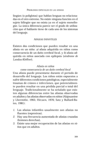 309 
PROBLEMAS ESPECIALES EN LAS AFASIAS 
lingües (o políglotas) que hablan lenguas no relaciona-das 
en el otro extremo. No existe ninguna función en el 
sujeto bilingüe que no exista ya en el sujeto monolin-güe. 
La única diferencia parece ser el grado de utiliza-ción 
que el hablante tiene de cada uno de los sistemas 
del lenguaje. 
AFASIAS INFANTILES 
Existen dos condiciones que pueden resultar en una 
afasia en un niño: a) afasia adquirida en niños como 
consecuencia de un daño cerebral focal, y b) afasia ad-quirida 
en niños asociada con epilepsia (síndrome de 
Landau-Kleffner). 
Afasia en niños 
como consecuencia de un daño cerebral focal 
Una afasia puede presentarse durante el período de 
desarrollo del lenguaje. Los niños están expuestos a 
sufrir diferentes condiciones patológicas, especialmente 
traumas de cráneo e infecciones, que potencialmen-te 
pueden resultar en una pérdida parcial o total del 
lenguaje. Tradicionalmente se ha señalado que exis-ten 
algunas diferencias entre las afasias observadas 
en adultos y las afasias observadas en niños (Alajouanine 
y Lhermitte, 1965; Hécaen, 1976; Satz y Bullard-Ba-tes, 
1981): 
1. Las afasias infantiles usualmente son afasias no 
fluentes (expresivas). 
2. Hay una frecuencia aumentada de afasias cruzadas 
(lesiones derechas). 
3. Existe una mejor recuperación de las afasias en ni-ños 
que en adultos. 
 