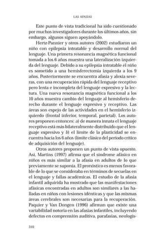 310 
LAS AFASIAS 
Este punto de vista tradicional ha sido cuestionado 
por muchos investigadores durante los últimos años, sin 
embargo, algunos siguen apoyándolo. 
Hertz-Pannier y otros autores (2002) estudiaron un 
niño con epilepsia intratable y desarrollo normal del 
lenguaje. Una primera resonancia magnética funcional 
tomada a los 6 años muestra una lateralización izquier-da 
del lenguaje. Debido a su epilepsia intratable el niño 
es sometido a una hemisferectomía izquierda a los 9 
años. Posteriormente se encuentra afasia y alexia seve-ras, 
con una recuperación rápida del lenguaje receptivo 
pero lenta e incompleta del lenguaje expresivo y la lec-tura. 
Una nueva resonancia magnética funcional a los 
10 años muestra cambio del lenguaje al hemisferio de-recho 
durante el lenguaje expresivo y receptivo. Las 
áreas son espejo de las actividades en el hemisferio iz-quierdo 
(frontal inferior, temporal, parietal). Los auto-res 
proponen entonces: a) de manera innata el lenguaje 
receptivo está más bilateralmente distribuido que el len-guaje 
expresivo y b) el límite de la plasticidad se en-cuentra 
hacia los 6 años (límite clásico del período crítico 
de adquisición del lenguaje). 
Otros autores proponen un punto de vista opuesto. 
Así, Martins (1997) afirma que el síndrome afásico en 
niños es más similar a la afasia en adultos de lo que 
previamente se suponía. El pronóstico es menos favora-ble 
de lo que se consideraba en términos de secuelas en 
el lenguaje y fallas académicas. El estudio de la afasia 
infantil adquirida ha mostrado que las manifestaciones 
afásicas encontradas en adultos son similares a las ha-lladas 
en niños con lesiones idénticas y que las mismas 
áreas cerebrales son necesarias para la recuperación. 
Paquier y Van Dongen (1996) afirman que existe una 
variabilidad notoria en las afasias infantiles, incluyendo 
defectos en comprensión auditiva, parafasias, neologis- 
 