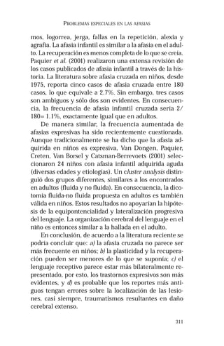 311 
PROBLEMAS ESPECIALES EN LAS AFASIAS 
mos, logorrea, jerga, fallas en la repetición, alexia y 
agrafia. La afasia infantil es similar a la afasia en el adul-to. 
La recuperación es menos completa de lo que se creía. 
Paquier et al. (2001) realizaron una extensa revisión de 
los casos publicados de afasia infantil a través de la his-toria. 
La literatura sobre afasia cruzada en niños, desde 
1975, reporta cinco casos de afasia cruzada entre 180 
casos, lo que equivale a 2.7%. Sin embargo, tres casos 
son ambiguos y sólo dos son evidentes. En consecuen-cia, 
la frecuencia de afasia infantil cruzada sería 2/ 
180=1.1%, exactamente igual que en adultos. 
De manera similar, la frecuencia aumentada de 
afasias expresivas ha sido recientemente cuestionada. 
Aunque tradicionalmente se ha dicho que la afasia ad-quirida 
en niños es expresiva, Van Dongen, Paquier, 
Creten, Van Borsel y Catsman-Berrevoets (2001) selec-cionaron 
24 niños con afasia infantil adquirida aguda 
(diversas edades y etiologías). Un cluster analysis distin-guió 
dos grupos diferentes, similares a los encontrados 
en adultos (fluida y no fluida). En consecuencia, la dico-tomía 
fluida-no fluida propuesta en adultos es también 
válida en niños. Estos resultados no apoyarían la hipóte-sis 
de la equipontencialidad y lateralización progresiva 
del lenguaje. La organización cerebral del lenguaje en el 
niño es entonces similar a la hallada en el adulto. 
En conclusión, de acuerdo a la literatura reciente se 
podría concluir que: a) la afasia cruzada no parece ser 
más frecuente en niños; b) la plasticidad y la recupera-ción 
pueden ser menores de lo que se suponía; c) el 
lenguaje receptivo parece estar más bilateralmente re-presentado, 
por esto, los trastornos expresivos son más 
evidentes, y d) es probable que los reportes más anti-guos 
tengan errores sobre la localización de las lesio-nes, 
casi siempre, traumatismos resultantes en daño 
cerebral extenso. 
 