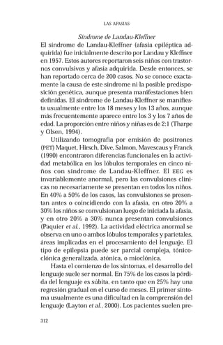312 
LAS AFASIAS 
Síndrome de Landau-Kleffner 
El síndrome de Landau-Kleffner (afasia epiléptica ad-quirida) 
fue inicialmente descrito por Landau y Kleffner 
en 1957. Estos autores reportaron seis niños con trastor-nos 
convulsivos y afasia adquirida. Desde entonces, se 
han reportado cerca de 200 casos. No se conoce exacta-mente 
la causa de este síndrome ni la posible predispo-sición 
genética, aunque presenta manifestaciones bien 
definidas. El síndrome de Landau-Kleffner se manifies-ta 
usualmente entre los 18 meses y los 13 años, aunque 
más frecuentemente aparece entre los 3 y los 7 años de 
edad. La proporción entre niños y niñas es de 2:1 (Tharpe 
y Olsen, 1994). 
Utilizando tomografía por emisión de positrones 
(PET) Maquet, Hirsch, Dive, Salmon, Mavescaus y Franck 
(1990) encontraron diferencias funcionales en la activi-dad 
metabólica en los lóbulos temporales en cinco ni-ños 
con síndrome de Landau-Kleffner. El EEG es 
invariablemente anormal, pero las convulsiones clíni-cas 
no necesariamente se presentan en todos los niños. 
En 40% a 50% de los casos, las convulsiones se presen-tan 
antes o coincidiendo con la afasia, en otro 20% a 
30% los niños se convulsionan luego de iniciada la afasia, 
y en otro 20% a 30% nunca presentan convulsiones 
(Paquier et al., 1992). La actividad eléctrica anormal se 
observa en uno o ambos lóbulos temporales y parietales, 
áreas implicadas en el procesamiento del lenguaje. El 
tipo de epilepsia puede ser parcial compleja, tónico-clónica 
generalizada, atónica, o mioclónica. 
Hasta el comienzo de los síntomas, el desarrollo del 
lenguaje suele ser normal. En 75% de los casos la pérdi-da 
del lenguaje es súbita, en tanto que en 25% hay una 
regresión gradual en el curso de meses. El primer sínto-ma 
usualmente es una dificultad en la comprensión del 
lenguaje (Layton et al., 2000). Los pacientes suelen pre- 
 