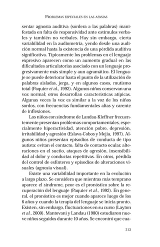 313 
PROBLEMAS ESPECIALES EN LAS AFASIAS 
sentar agnosia auditiva (sordera a las palabras) mani-festada 
en falta de responsividad ante estímulos verba-les 
y también no verbales. Hay sin embargo, cierta 
variabilidad en la audiometría, yendo desde una audi-ción 
normal hasta la existencia de una pérdida auditiva 
significativa. Típicamente los problemas en el lenguaje 
expresivo aparecen como un aumento gradual en las 
dificultades articulatorias asociado con un lenguaje pro-gresivamente 
más simple y aun agramático. El lengua-je 
se puede deteriorar hasta el punto de la utilización de 
palabras aisladas, jerga, y en algunos casos, mutismo 
total (Paquier et al., 1992). Algunos niños conservan una 
voz normal; otros desarrollan características atípicas. 
Algunas veces la voz es similar a la voz de los niños 
sordos, con frecuencias fundamentales altas y carente 
de inflexiones. 
Los niños con síndrome de Landau-Kleffner frecuen-temente 
presentan problemas comportamentales, espe-cialmente 
hiperactividad, atención pobre, depresión, 
irritabilidad y agresión (Eslava-Cobos y Mejía, 1997). Al-gunos 
niños presentan episodios de conducta de tipo 
autista: evitan el contacto, falta de contacto ocular, alte-raciones 
en el sueño, ataques de agresión, insensibili-dad 
al dolor y conductas repetitivas. En otros, pérdida 
del control de esfínteres y episodios de alteraciones vi-suales 
(agnosia visual). 
Existe una variabilidad importante en la evolución 
a largo plazo. Se considera que mientras más temprano 
aparece el síndrome, peor es el pronóstico sobre la re-cuperación 
del lenguaje (Paquier et al., 1992). En gene-ral, 
el pronóstico es mejor cuando aparece luego de los 
6 años y cuando la terapia del lenguaje se inicia pronto. 
Existen, sin embargo, fluctuaciones en su curso (Layton 
et al., 2000). Mantovani y Landau (1980) estudiaron nue-ve 
niños seguidos durante 10 años. Se encontró que cua- 
 