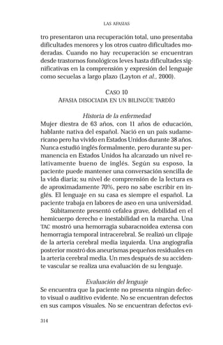 314 
LAS AFASIAS 
tro presentaron una recuperación total, uno presentaba 
dificultades menores y los otros cuatro dificultades mo-deradas. 
Cuando no hay recuperación se encuentran 
desde trastornos fonológicos leves hasta dificultades sig-nificativas 
en la comprensión y expresión del lenguaje 
como secuelas a largo plazo (Layton et al., 2000). 
CASO 10 
AFASIA DISOCIADA EN UN BILINGÜE TARDÍO 
Historia de la enfermedad 
Mujer diestra de 63 años, con 11 años de educación, 
hablante nativa del español. Nació en un país sudame-ricano 
pero ha vivido en Estados Unidos durante 38 años. 
Nunca estudió inglés formalmente, pero durante su per-manencia 
en Estados Unidos ha alcanzado un nivel re-lativamente 
bueno de inglés. Según su esposo, la 
paciente puede mantener una conversación sencilla de 
la vida diaria; su nivel de comprensión de la lectura es 
de aproximadamente 70%, pero no sabe escribir en in-glés. 
El lenguaje en su casa es siempre el español. La 
paciente trabaja en labores de aseo en una universidad. 
Súbitamente presentó cefalea grave, debilidad en el 
hemicuerpo derecho e inestabilidad en la marcha. Una 
TAC mostró una hemorragia subaracnoidea extensa con 
hemorragia temporal intracerebral. Se realizó un clipaje 
de la arteria cerebral media izquierda. Una angiografía 
posterior mostró dos aneurismas pequeños residuales en 
la arteria cerebral media. Un mes después de su acciden-te 
vascular se realiza una evaluación de su lenguaje. 
Evaluación del lenguaje 
Se encuentra que la paciente no presenta ningún defec-to 
visual o auditivo evidente. No se encuentran defectos 
en sus campos visuales. No se encuentran defectos evi- 
 