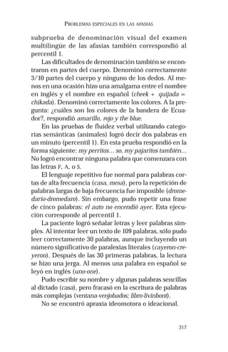 317 
PROBLEMAS ESPECIALES EN LAS AFASIAS 
subprueba de denominación visual del examen 
multilingüe de las afasias también correspondió al 
percentil 1. 
Las dificultades de denominación también se encon-traron 
en partes del cuerpo. Denominó correctamente 
3/10 partes del cuerpo y ninguno de los dedos. Al me-nos 
en una ocasión hizo una amalgama entre el nombre 
en inglés y el nombre en español (cheek + quijada = 
chikada). Denominó correctamente los colores. A la pre-gunta: 
¿cuáles son los colores de la bandera de Ecua-dor?, 
respondió amarillo, rojo y the blue. 
En las pruebas de fluidez verbal utilizando catego-rías 
semánticas (animales) logró decir dos palabras en 
un minuto (percentil 1). En esta prueba respondió en la 
forma siguiente: my perritos… so, my pajaritos también… 
No logró encontrar ninguna palabra que comenzara con 
las letras F, A, o S. 
El lenguaje repetitivo fue normal para palabras cor-tas 
de alta frecuencia (casa, mesa), pero la repetición de 
palabras largas de baja frecuencia fue imposible (drome-dario- 
dromedaro). Sin embargo, pudo repetir una frase 
de cinco palabras: el auto no encendió ayer. Esta ejecu-ción 
corresponde al percentil 1. 
La paciente logró señalar letras y leer palabras sim-ples. 
Al intentar leer un texto de 109 palabras, sólo pudo 
leer correctamente 30 palabras, aunque incluyendo un 
número significativo de paralexias literales (cayeron-cre-yeron). 
Después de las 30 primeras palabras, la lectura 
se hizo una jerga. Al menos una palabra en español se 
leyó en inglés (uno-one). 
Pudo escribir su nombre y algunas palabras sencillas 
al dictado (casa), pero fracasó en la escritura de palabras 
más complejas (ventana-venjobados; libro-livinbont). 
No se encontró apraxia ideomotora o ideacional. 
 