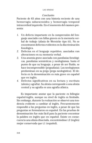 318 
LAS AFASIAS 
Conclusión 
Paciente de 63 años con una historia reciente de una 
hemorragia subaracnoidea y hemorragia temporal 
intracerebral izquierda. En el momento del examen pre-senta: 
1. Un defecto importante en la comprensión del len-guaje 
asociado con fallas graves en la memoria ver-bal 
de trabajo (afasia de Wernicke tipo III). No se 
encontraron defectos evidentes en la discriminación 
fonológica. 
2. Defectos en el lenguaje repetitivo, asociados con 
alteraciones en su memoria verbal. 
3. Una anomia grave asociada con parafasias fonológi-cas, 
parafasias semánticas y neologismos, hasta el 
punto de que su lenguaje, a pesar de ser fluido, se 
hace incomprensible (jergoafasia). Los neologismos 
predominan en su jerga (jerga neologística). El de-fecto 
en la denominación es más grave en español 
que en inglés. 
4. Defectos significativos en su lectura y escritura 
(alexia y agrafia). Su alexia corresponde a una alexia 
central y su agrafia es una agrafia afásica. 
Es importante anotar que la paciente es bilingüe 
español-inglés, aunque su nivel de inglés es limitado. 
Sin embargo, durante la evaluación se observó una ten-dencia 
evidente a cambiar al inglés. Frecuentemente 
respondió a las preguntas en inglés, a pesar de que las 
preguntas se formularon en español. En las pruebas de 
denominación fue más fácil para la paciente encontrar 
la palabra en inglés que en español. Existe en conse-cuencia 
una afasia disociada, encontrándose L2 (inglés) 
mejor conservada que L1 (español). 
 