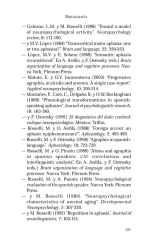 321 
BIBLIOGRAFÍA 
— Galeano, L.M. y M. Rosselli (1998) “Toward a model 
of neuropsychological activity”. Neuropsychology 
review, 8: 171-190. 
— y M.V. López (1984) “Transcortical motor aphasia: one 
or two aphasias?” Brain and language, 22: 350-353. 
— López, M.V. y E. Solano (1989) “Semantic aphasia 
reconsidered”. En A. Ardila, y F. Ostrosky (eds.) Brain 
organization of language and cognitive processes. Nue-va 
York: Plenum Press. 
— Matute, E. y O.V. Inozemtseva (2003) “Progressive 
agraphia, acalculia and anomia. A single case report”. 
Applied neuropsychology, 10: 205-214. 
— Montañes, P., Caro, C., Delgado, R. y H.W. Buckingham 
(1989) “Phonological transformations in spanish-speaking 
aphasics”. Journal of psycholinguistic research, 
18: 163-180. 
— y F. Ostrosky (1991) El diagnóstico del daño cerebral: 
enfoque neuropsicológico. México: Trillas. 
— Rosselli, M. y O. Ardila (1988) “Foreign accent: an 
aphasic epiphenomenon?”. Aphasiology, 2: 493-499. 
— Rosselli, M. y F. Ostrosky (1996) “Agraphia in spanish-language”. 
Aphasiology, 10: 723-739. 
— Rosselli, M. y O. Pinzón (1989) “Alexia and agraphia 
in spanisn speakers: CAT correlations and 
interlinguistic analysis”. En A. Ardila, y F. Ostrosky 
(eds.) Brain organization of language and cognitive 
processes. Nueva York: Plenum Press. 
— Rosselli, M. y A. Puente (1994) Neuropsychological 
evaluation of the spanish speaker. Nueva York: Plenum 
Press. 
— y M. Rosselli (1989) “Neuropsychological 
characteristics of normal aging”. Developmental 
Neuropsychology, 5: 307-320. 
— y M. Rosselli (1992) “Repetition in aphasia”. Journal of 
neurolinguistics, 7: 103-115. 
 