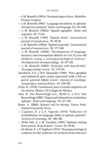 322 
LAS AFASIAS 
— y M. Rosselli (1992a) Neuropsicología clínica. Medellín: 
Prensa Creativa. 
— y M. Rosselli (1993) “Language deviations in aphasia: 
a frequency analysis”. Brain and language, 44: 165-180. 
— y M. Rosselli (1993a) “Spatial agraphia”. Brain and 
cognition, 22: 75-95. 
— y M. Rosselli (1994) “Spatial alexia”. International 
journal of neuroscience, 76: 49-59. 
— y M. Rosselli (1994a) “Spatial acalculia”. International 
journal of neuroscience, 78: 177-184. 
— y M. Rosselli (1994b) “Development of language, 
memory and visuospatial abilities in 5 to 12 year old 
children using a neuropsychological battery”. 
Developmental neuropsychology, 10: 97-120. 
— y M. Rosselli (2002) “Acalculia and dyscalculia”. 
Neuropsychology review, 12: 179-231. 
Auerbach, S.H. y M.P. Alexander (1981) “Pure agraphia 
and unilateral optic ataxia associated with a left su-perior 
parietal lobule lesion”. Journal of neurology, 
neurosurgery and psychiatry, 44: 430-432. 
Ávila, R. (1976) Cuestionario para el estudio lingüístico de 
las afasias. México: El Colegio de México. 
Axer H, Von Keyserlingk A.G., Berks G. y D.G. Von 
Keyserlingk (2001) “Supra and infrasylvian conduction 
aphasia”. Brain and language, 76: 317-331. 
Basso, A. (2003) Aphasia and its therapy. Nueva York: 
Oxford University Press. 
— Capitani, E. y L.A. Vignolo (1979) “Influence of 
rehabilitation on language skills in aphasic patients”. 
Archives of neurology, 36: 190-196. 
— Della Sala, S. y M. Farabola (1987) “Aphasia arising 
from purely deep lesions”. Cortex, 23: 29-44. 
— De Renzi, E. y P. Faglioni (1973) “Neuropsychological 
evidence for the existence of cerebral areas critical to 
 