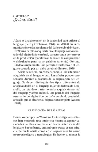 CAPÍTULO 2 
¿Qué es afasia? 
Afasia es una alteración en la capacidad para utilizar el 
lenguaje (Bein y Ovcharova, 1970); un déficit en la co-municación 
verbal resultante del daño cerebral (Hécaen, 
1977); una pérdida adquirida en el lenguaje como resul-tado 
del algún daño cerebral, caracterizada por errores 
en la producción (parafasias), fallas en la comprensión 
y dificultades para hallar palabras (anomia) (Kertesz, 
1985); o simplemente, una pérdida o trastorno en el len-guaje 
causada por un daño cerebral (Benson, 1979). 
Afasia se refiere, en consecuencia, a una alteración 
adquirida en el lenguaje oral. Las afasias pueden pre-sentarse 
durante o después de la adquisición del len-guaje. 
Se deben distinguir dos tipos diferentes de 
anormalidades en el lenguaje infantil: disfasia de desa-rrollo, 
un retardo o trastorno en la adquisición normal 
del lenguaje y afasia infantil, una pérdida del lenguaje 
resultante de algún tipo de daño cerebral, producido 
antes de que se alcance su adquisición completa (Woods, 
1985b). 
CLASIFICACIÓN DE LAS AFASIAS 
Desde los tiempos de Wernicke, los investigadores clíni-cos 
han mostrado una tendencia notoria a separar va-riedades 
de afasia con base en las características del 
lenguaje. Sin embargo, un síndrome exacto es tan infre-cuente 
en la afasia como en cualquier otro trastorno 
neuropsicológico o neurológico. De hecho, al menos la 
[35] 
 