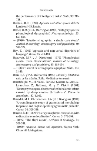 323 
BIBLIOGRAFÍA 
the performance of intelligence tasks”. Brain, 96: 715- 
728. 
Bastian, D.C. (1898) Aphasia and other speech defects. 
Londres: H.K.Lewis. 
Baxter, D.M. y E.K. Warrington (1985) “Category specific 
phonological dysgraphia”. Neuropsychologia, 23: 
653-666. 
— (1986) “Ideational agraphia: a single case study”. 
Journal of neurology, neurosurgery and psychiatry, 49: 
369-374. 
Bay, E. (1962) “Aphasia and non-verbal disorders of 
language”. Brain, 85: 411-426. 
Beauvois, M.F. y J. Dérouesné (1979) “Phonological 
alexia: three dissociations”. Journal of neurology, 
neurosurgery and psychiatry, 42: 115-124. 
— (1981) “Lexical or orthographic agraphia”. Brain, 104: 
21-49. 
Bein, E.S. y P.A. Ovcharova (1970) Clínica y rehabilita-ción 
de las afasias. Sofia: Meditsina (en ruso). 
Benabdeljlil, M., El Alaoui, Faris M. Kissani, N., Aidi, S., 
Laaouina, Z, Jiddane, M. y T. Chkili (2001) 
“Neuropsychological disorders after bithalamic infarct 
caused by deep venous thrombosis”. Revue de 
neurologie, 157: 62-67. 
Benedet, M.J., Christiansen, J.A. y H. Goodglass (1998) 
“A cross-linguistic study of grammatical morphology 
in spanish and english-speaking agrammatic patients”. 
Cortex, 34: 309-336. 
Benson, D.F. (1967) “Fluency in aphasia: correlation with 
radioactive scan localization”. Cortex, 3: 373-394. 
— (1977) “The third alexia”. Archives of neurology, 34: 
327-331. 
— (1979) Aphasia, alexia and agraphia. Nueva York: 
Churchill Livingstone. 
 