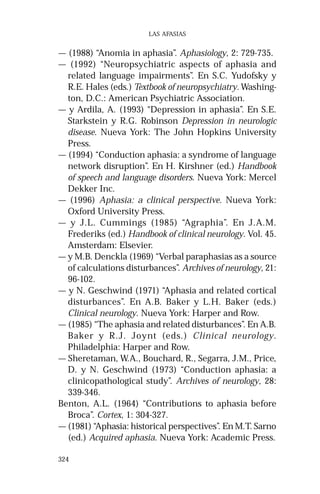 324 
LAS AFASIAS 
— (1988) “Anomia in aphasia”. Aphasiology, 2: 729-735. 
— (1992) “Neuropsychiatric aspects of aphasia and 
related language impairments”. En S.C. Yudofsky y 
R.E. Hales (eds.) Textbook of neuropsychiatry. Washing-ton, 
D.C.: American Psychiatric Association. 
— y Ardila, A. (1993) “Depression in aphasia”. En S.E. 
Starkstein y R.G. Robinson Depression in neurologic 
disease. Nueva York: The John Hopkins University 
Press. 
— (1994) “Conduction aphasia: a syndrome of language 
network disruption”. En H. Kirshner (ed.) Handbook 
of speech and language disorders. Nueva York: Mercel 
Dekker Inc. 
— (1996) Aphasia: a clinical perspective. Nueva York: 
Oxford University Press. 
— y J.L. Cummings (1985) “Agraphia”. En J.A.M. 
Frederiks (ed.) Handbook of clinical neurology. Vol. 45. 
Amsterdam: Elsevier. 
— y M.B. Denckla (1969) “Verbal paraphasias as a source 
of calculations disturbances”. Archives of neurology, 21: 
96-102. 
— y N. Geschwind (1971) “Aphasia and related cortical 
disturbances”. En A.B. Baker y L.H. Baker (eds.) 
Clinical neurology. Nueva York: Harper and Row. 
— (1985) “The aphasia and related disturbances”. En A.B. 
Baker y R.J. Joynt (eds.) Clinical neurology. 
Philadelphia: Harper and Row. 
— Sheretaman, W.A., Bouchard, R., Segarra, J.M., Price, 
D. y N. Geschwind (1973) “Conduction aphasia: a 
clinicopathological study”. Archives of neurology, 28: 
339-346. 
Benton, A.L. (1964) “Contributions to aphasia before 
Broca”. Cortex, 1: 304-327. 
— (1981) “Aphasia: historical perspectives”. En M.T. Sarno 
(ed.) Acquired aphasia. Nueva York: Academic Press. 
 