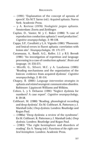 327 
BIBLIOGRAFÍA 
— (1991) “Explanation of the concept of apraxia of 
speech”. En M.T. Sarno (ed.) Acquired aphasia. Nueva 
York: Academic Press. 
— y A. Kertesz (1976) Neologistic jargon aphasia. 
Amsterdam: Zwets and Zeitlinger. 
Caplan, D., Vanier, M. y C. Baker (1986) “A case of 
reproduction conduction aphasia I: word production”. 
Cognitive neuropsychology, 3: 99-128. 
Cappa, S.F., Cavallotti y L.A. Vignolo (1981) “Phonemic 
and lexical errors in fluent aphasia: correlation with 
lesion site”. Neuropsychologia, 19: 171-177. 
Caramazza, A., Basili, A.G., Koller, J.J. y R.S. Berndt 
(1981) “An investigation of repetition and language 
processing in a case of conduction aphasia”. Brain and 
language, 14: 235-271. 
— Micelli, G., Silveri, M.C. y A. Laudanna (1985) 
“Reading mechanisms and the organization of the 
lexicon: evidence from acquired dyslexia”. Cognitive 
neuropsychology, 2: 81-114. 
Chapey, R. (2001) Language intervention strategies in 
aphasia and related neurogenic communication disorders. 
Baltimore: Lippincott Williams and Wilkins. 
Cohen, L. y S. Dehaene (1991) “Neglect dyslexia for 
numbers? A case report”. Cognitive neuropsychology, 
8: 39-58. 
Coltheart, M. (1980) “Reading, phonological recording 
and deep dyslexia”. En M. Coltheart, K. Patterson y J. 
Marshall (eds.) Deep dyslexia. Londres: Routledge and 
Kegan Paul. 
— (1980a) “Deep dyslexia: a review of the syndrome”. 
En M. Coltheart, K. Patterson y J. Marshall (eds.) Deep 
dyslexia. Londres: Routledge and Kegan Paul. 
— (1983) “The right hemisphere and disorders of 
reading”. En A. Young (ed.) Functions of the right cere-bral 
hemisphere. Londres: Academic Press. 
 